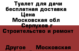 Туалет для дачи бесплатная доставка › Цена ­ 9 440 - Московская обл., Серпухов г. Строительство и ремонт » Другое   . Московская обл.,Серпухов г.